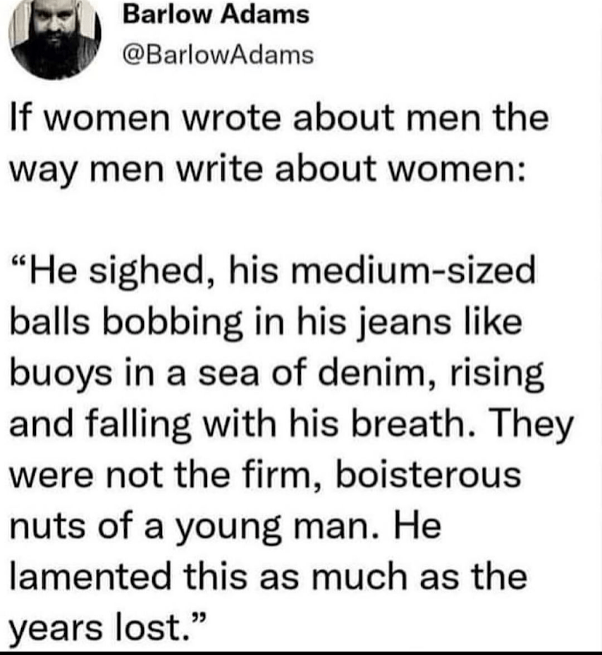 He sighed, his medium-sized balls bobbing in his jeans like buoys in a sea of denim, rising and falling with his breath. They were not the firm, boisterous nuts of a young man. he lamented this as much as the years lost.